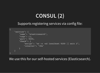 CONSUL (2)
Supports registering services via config file:
{
"service": {
"name": "elasticsearch",
"tags": [],
"port": 9200,
"check": {
"script": "nc -z -w2 localhost 9200 || exit 2",
"interval": "30s"
}
}
}
We use this for our self-hosted services (Elasticsearch).
 