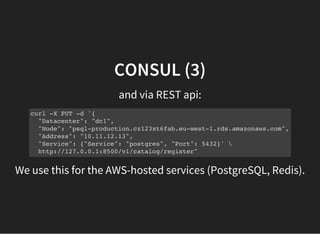 CONSUL (3)
and via REST api:
curl -X PUT -d '{
"Datacenter": "dc1",
"Node": "psql-production.cz123xt6fab.eu-west-1.rds.amazonaws.com",
"Address": "10.11.12.13",
"Service": {"Service": "postgres", "Port": 5432}' 
http://127.0.0.1:8500/v1/catalog/register"
We use this for the AWS-hosted services (PostgreSQL, Redis).
 
