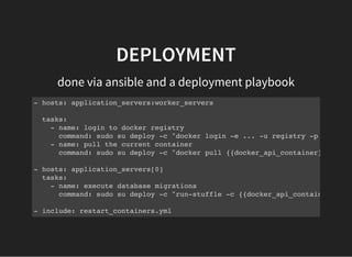 DEPLOYMENT
done via ansible and a deployment playbook
- hosts: application_servers:worker_servers
tasks:
- name: login to docker registry
command: sudo su deploy -c "docker login -e ... -u registry -p {{docker
- name: pull the current container
command: sudo su deploy -c "docker pull {{docker_api_container}}"
- hosts: application_servers[0]
tasks:
- name: execute database migrations
command: sudo su deploy -c "run-stuffle -c {{docker_api_container}} bun
- include: restart_containers.yml
 