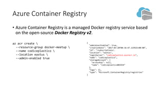 Azure Container Registry
• Azure Container Registry is a managed Docker registry service based
on the open-source Docker Registry v2.
az acr create 
--resource-group docker-meetup 
--name codiceplastico 
--location eastus 
--admin-enabled true
{
"adminUserEnabled": true,
"creationDate": "2017-03-20T08:36:47.119925+00:00",
"id": "/subscriptions/…
"location": "eastus",
"loginServer": "codiceplastico.azurecr.io",
"name": "codiceplastico",
"storageAccount": {
"accessKey": null,
"name": "codiceplastico083434"
},
"tags": {},
"type": "Microsoft.ContainerRegistry/registries"
}
 