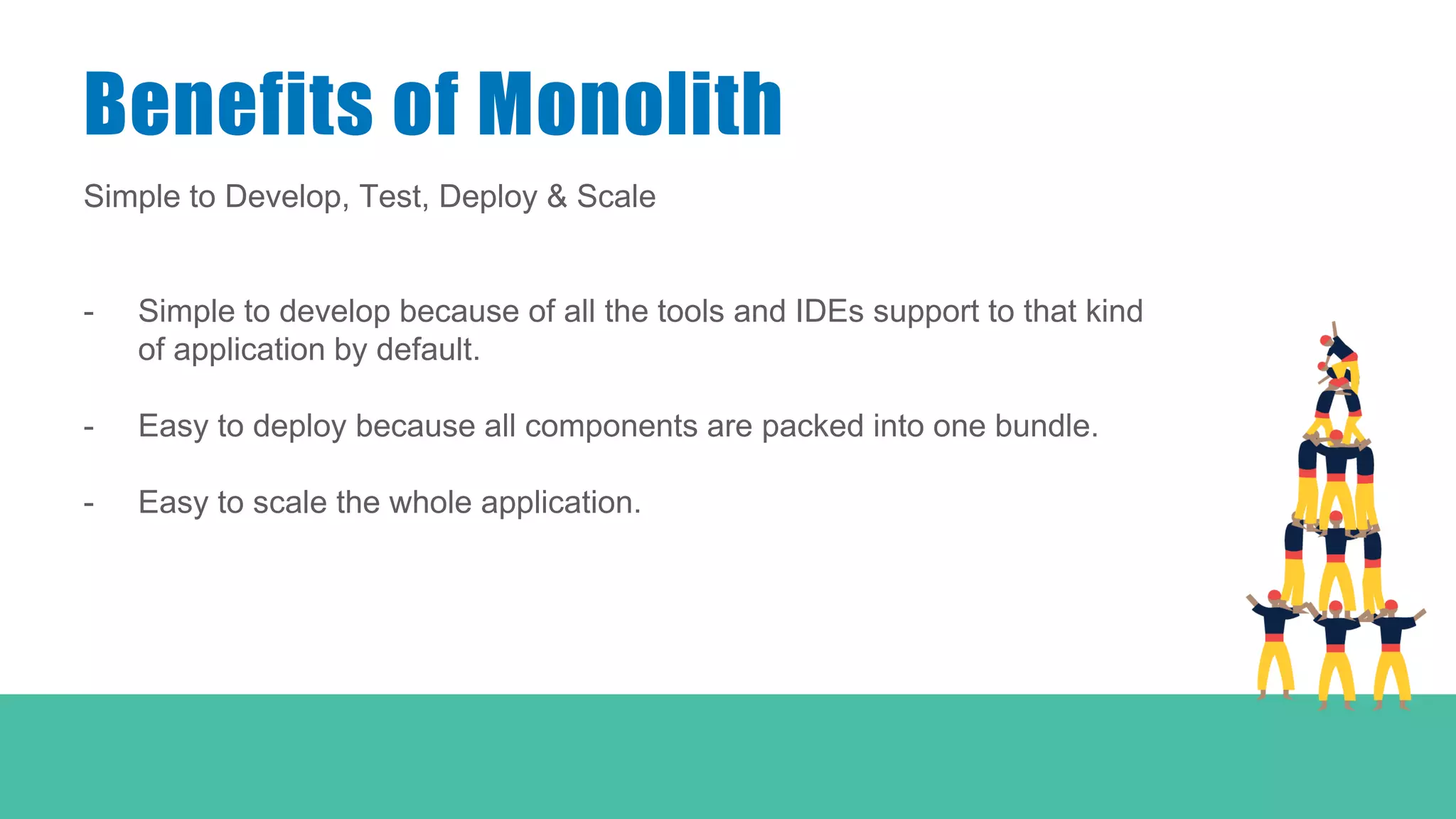 Simple to Develop, Test, Deploy & Scale
- Simple to develop because of all the tools and IDEs support to that kind
of application by default.
- Easy to deploy because all components are packed into one bundle.
- Easy to scale the whole application.
Benefits of Monolith
 