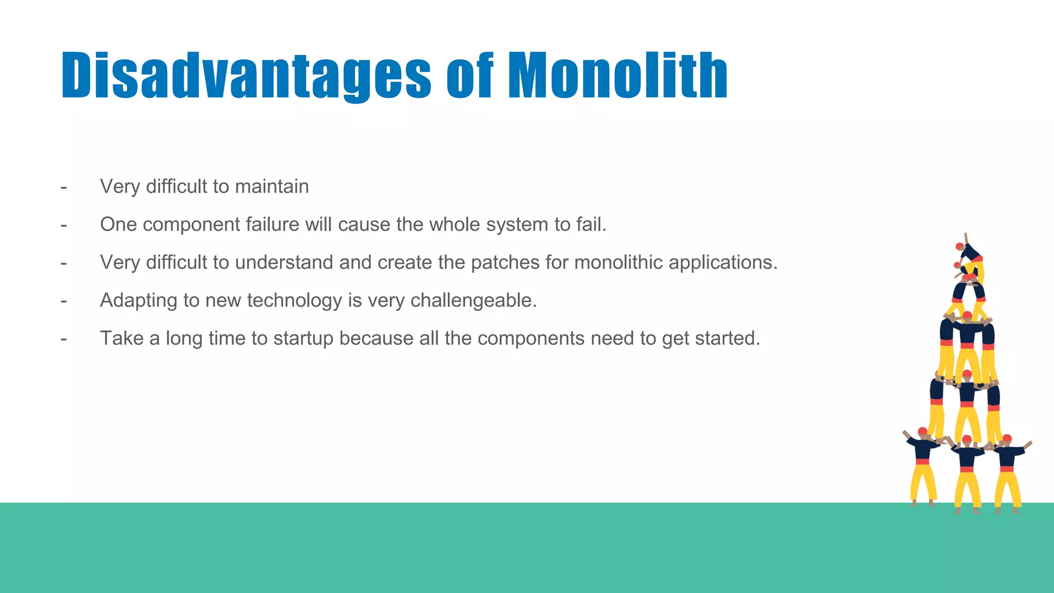 - Very difficult to maintain
- One component failure will cause the whole system to fail.
- Very difficult to understand and create the patches for monolithic applications.
- Adapting to new technology is very challengeable.
- Take a long time to startup because all the components need to get started.
Disadvantages of Monolith
 