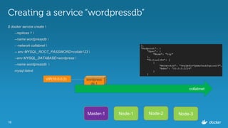 16
Creating a service “wordpressdb”
$ docker service create 
--replicas 1 
--name wordpressdb 
- -network collabnet 
-- env MYSQL_ROOT_PASSWORD=collab123 
--env MYSQL_DATABASE=wordpress 
--name wordpressdb 
mysql:latest
Master-1 Node-1 Node-3Node-2
collabnet
wordpress
db.1
VIP(10.0.0.2)
 
