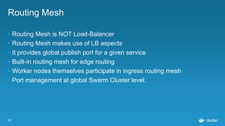 30
Routing Mesh
• Routing Mesh is NOT Load-Balancer
• Routing Mesh makes use of LB aspects
• It provides global publish port for a given service
• Built-in routing mesh for edge routing
• Worker nodes themselves participate in ingress routing mesh
• Port management at global Swarm Cluster level.
 