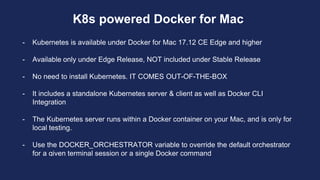 K8s powered Docker for Mac
- Kubernetes is available under Docker for Mac 17.12 CE Edge and higher
- Available only under Edge Release, NOT included under Stable Release
- No need to install Kubernetes. IT COMES OUT-OF-THE-BOX
- It includes a standalone Kubernetes server & client as well as Docker CLI
Integration
- The Kubernetes server runs within a Docker container on your Mac, and is only for
local testing.
- Use the DOCKER_ORCHESTRATOR variable to override the default orchestrator
for a given terminal session or a single Docker command
 