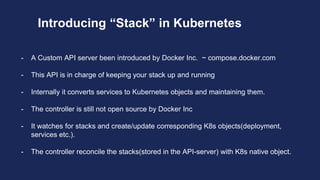 Introducing “Stack” in Kubernetes
- A Custom API server been introduced by Docker Inc. ~ compose.docker.com
- This API is in charge of keeping your stack up and running
- Internally it converts services to Kubernetes objects and maintaining them.
- The controller is still not open source by Docker Inc
- It watches for stacks and create/update corresponding K8s objects(deployment,
services etc.).
- The controller reconcile the stacks(stored in the API-server) with K8s native object.
 