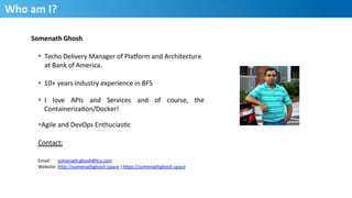 2
Who	
  am	
  I?	
  
Somenath	
  Ghosh	
  
§  Techo	
  Delivery	
  Manager	
  of	
  Pla3orm	
  and	
  Architecture	
  	
  
at	
  Bank	
  of	
  America.	
  
§  10+	
  years	
  industry	
  experience	
  in	
  BFS	
  
§  I 	
  love 	
  APIs 	
  and 	
  Services 	
  and	
   of 	
  course, 	
  the	
  
ContainerizaHon/Docker!	
  
§ Agile	
  and	
  DevOps	
  EnthuciasHc	
  	
  
Contact:	
  
Email: 	
  somenath.ghosh@tcs.com	
  
Website:	
  hQp://somenathghosh.space	
  |	
  hQps://somenathghosh.space	
  
	
  
 