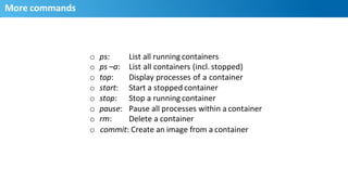 More	
  commands	
  
15
o  ps:	
  
o  ps	
  –a:	
  
o  top:	
  
o  start:	
  
o  stop:	
  
o  pause:	
  
o  rm:	
  
List	
  all	
  running	
  containers	
  
List	
  all	
  containers	
  (incl.	
  stopped)	
  	
  
Display	
  processes	
  of	
  a	
  container	
  	
  
Start	
  a	
  stopped	
  container	
  
Stop	
  a	
  running	
  container	
  
Pause	
  all	
  processes	
  within	
  a	
  container	
  
Delete	
  a	
  container	
  
o commit:	
  Create	
  an	
  image	
  from	
  a	
  container	
  
 