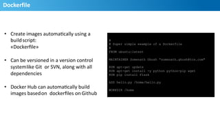 Dockerfile	
  
16
•  Create	
  images	
  automaHcally	
  using	
  a	
  
build	
  script:	
  
«Dockerﬁle»	
  
•  Can	
  be	
  versioned	
  in	
  a	
  version	
  control	
  
system	
  like	
  Git	
  	
  or	
  SVN,	
  along	
  with	
  all	
  
dependencies	
  
•  Docker	
  Hub	
  can	
  automaHcally	
  build	
  
images	
  based	
  on	
  	
  dockerﬁles	
  on	
  Github	
  
#
# Super simple example of a Dockerfile
#
FROM ubuntu:latest
MAINTAINER Somenath Ghosh ”somenath.ghosh@tcs.com"
RUN apt-get update
RUN apt-get install -y python python-pip wget
RUN pip install Flask
ADD hello.py /home/hello.py
WORKDIR /home
 