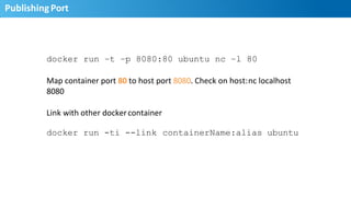 Publishing	
  Port	
  
20
docker run –t –p 8080:80 ubuntu nc –l 80
Map	
  container	
  port	
  80	
  to	
  host	
  port	
  8080.	
  Check	
  on	
  host:	
  nc	
  localhost	
  	
  
8080	
  
Link	
  with	
  other	
  docker	
  container	
  
docker run -ti --link containerName:alias ubuntu
 