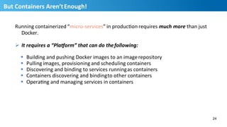 Running	
  containerized	
  “micro-­‐services”	
  in	
  producHon	
  requires	
  much	
  more	
  than	
  just	
  
Docker.	
  
Ø  It	
  requires	
  a	
  “Pla6orm”	
  that	
  can	
  do	
  the	
  following:	
  
§  Building	
  and	
  pushing	
  Docker	
  images	
  to	
  an	
  image	
  repository	
  
§  Pulling	
  images,	
  provisioning	
  and	
  scheduling	
  containers	
  
§  Discovering	
  and	
  binding	
  to	
  services	
  running	
  as	
  containers	
  
§  Containers	
  discovering	
  and	
  binding	
  to	
  other	
  containers	
  
§  OperaHng	
  and	
  managing	
  services	
  in	
  containers	
  
24
25
But	
  Containers	
  Aren’t	
  Enough!	
  
 