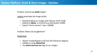 Problem:	
  How	
  do	
  we	
  build	
  images?	
  
Jenkins	
  automates	
  the	
  image	
  builds.	
  
§  Started	
  building	
  our	
  images	
  with	
  Ubuntu	
  14.04	
  (1GB)	
  
§  SeQled	
  on	
  Alpine,	
  a	
  minimal	
  linux	
  distribuHon	
  (5MB)	
  
§  Typical	
  “micro-­‐services”	
  now	
  <	
  500MB	
  
Problem:	
  Where	
  do	
  we	
  put	
  them?	
  	
  
Dockerhub.	
  
§  Docker	
  Trusted	
  Registry	
  and	
  Core	
  OS	
  Enterprise	
  Registry	
  
§  SeQled	
  on	
  using	
  Dockerhub	
  
§  Use	
  latest	
  and	
  sem-­‐ver	
  tags	
  on	
  our	
  images	
  
27
28
Docker	
  PlaUorm:	
  Build	
  &	
  Store	
  Images	
  -­‐	
  SoluMon	
  
 