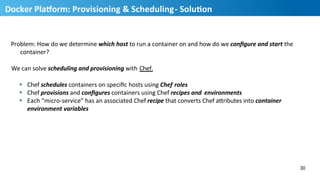Problem:	
  How	
  do	
  we	
  determine	
  which	
  host	
  to	
  run	
  a	
  container	
  on	
  and	
  how	
  do	
  we	
  conﬁgure	
  and	
  start	
  the	
  	
  
container?	
  
We	
  can	
  solve	
  scheduling	
  and	
  provisioning	
  with	
  Chef.	
  
§  Chef	
  schedules	
  containers	
  on	
  speciﬁc	
  hosts	
  using	
  Chef	
  roles	
  
§  Chef	
  provisions	
  and	
  conﬁgures	
  containers	
  using	
  Chef	
  recipes	
  and	
   environments	
  
§  Each	
  “micro-­‐service”	
  has	
  an	
  associated	
  Chef	
  recipe	
  that	
  converts	
  Chef	
  aQributes	
  into	
  container	
  	
  
environment	
  variables	
  
30
31
Docker	
  PlaUorm:	
  Provisioning	
  &	
  Scheduling	
  -­‐	
  SoluMon	
  
 
