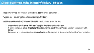 Problem:	
  How	
  do	
  our	
  browser	
  applicaHons	
  locate	
  service	
  containers?	
  
We	
  can	
  use	
  Hashicorp’s	
  Consul	
  as	
  our	
  service	
  directory.	
  
Containers	
  automaDcally	
  register	
  themselves	
  with	
  Consul	
  when	
  started.	
  
§  The	
  Docker	
  daemon	
  emits	
  real-­‐Dme	
  lifecycle	
  events	
  for	
  container	
  	
  start	
  
§  A	
  uHlity	
  container	
  called	
  Registrator	
  to	
  automate	
  the	
  registraHon	
  of	
  “micro-­‐service”	
  containers	
  with	
  	
  
Consul	
  
§  Containers	
  are	
  registered	
  with	
  a	
  health	
  check	
  that	
  Consul	
  polls	
  to	
  determine	
  the	
  health	
  of	
  the	
  	
  container	
  
33
34
Docker	
  PlaUorm:	
  Service	
  Directory/Registry	
  -­‐	
  SoluMon	
  
 