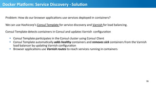 Problem:	
  How	
  do	
  our	
  browser	
  applicaHons	
  use	
  services	
  deployed	
  in	
  containers?	
  
We	
  can	
  use	
  Hashicorp’s	
  Consul	
  Template	
  for	
  service	
  discovery	
  and	
  Varnish	
  for	
  load	
  balancing.	
  	
  
Consul	
  Template	
  detects	
  containers	
  in	
  Consul	
  and	
  updates	
  Varnish	
   conﬁguraHon	
  
§  Consul	
  Template	
  parHcipates	
  in	
  the	
  Consul	
  cluster	
  using	
  Consul	
  Client	
  
§  Consul	
  Template	
  automaHcally	
  adds	
  healthy	
  containers	
  and	
  removes	
  sick	
  containers	
  from	
  the	
  Varnish	
  	
  
load	
  balancer	
  by	
  updaHng	
  Varnish	
  conﬁguraHon	
  
§  Browser	
  applicaHons	
  use	
  Varnish	
  routes	
  to	
  reach	
  services	
  running	
  in	
  containers	
  
36	
  
37
Docker	
  PlaUorm:	
  Service	
  Discovery	
  -­‐	
  SoluMon	
  
 