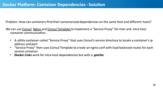 Problem:	
  How	
  can	
  containers	
  ﬁnd	
  their	
  containerized	
  dependencies	
  on	
  the	
  same	
  host	
  and	
  diﬀerent	
  hosts?	
  
We	
  can	
  use	
  Consul,	
  Nginx	
  and	
  Consul	
  Template	
  to	
  implement	
  a	
  “Service	
  Proxy”	
  for	
  inter	
  and	
   intra-­‐host	
  
container	
  communicaHon.	
  
§  A	
  uHlity	
  container	
  called	
  “Service	
  Proxy”	
  that	
  uses	
  Consul’s	
  service	
  directory	
  to	
  locate	
  a	
  container's	
  ip	
  	
  
address	
  and	
  port	
  
§  “Service	
  Proxy”	
  then	
  uses	
  Consul	
  Template	
  to	
  create	
  an	
  nginx.conf	
  with	
  load	
  balanced	
  routes	
  for	
  each	
  	
  
service	
  container	
  
§  Docker	
  Links	
  work	
  for	
  intra-­‐host	
  dependencies	
  but	
  with	
  a	
   gotcha	
  
39
40
Docker	
  PlaUorm:	
  Container	
  Dependencies	
  -­‐	
  SoluMon	
  
 