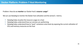Problem:	
  How	
  do	
  we	
  monitor	
  our	
  Docker	
  host’s	
  resource	
   usage?	
  
We	
  can	
  use	
  Datadog	
  to	
  monitor	
  the	
  Docker	
  host	
  uHlizaHon	
  and	
  the	
  service’s	
  	
  metrics.	
  
§  Datadog	
  helps	
  visualize	
  the	
  resource	
  usage	
  on	
  a	
  host	
  
§  Datadog	
  helps	
  understand	
  how	
  our	
  services	
  are	
  performing	
  
§  Datadog	
  helps	
  understand	
  how	
  to	
  “pack”	
  containers	
  onto	
  hosts	
  by	
  exposing	
  the	
  current	
  uHlizaHon	
  of	
  	
  
CPU	
  and	
  memory	
  resources	
  on	
  the	
  host	
  
45
46
Docker	
  PlaUorm:	
  Problem-­‐7	
  Host	
  Monitoring	
  
 