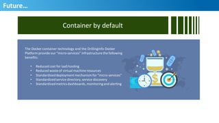 Future…	
  
Container	
  by	
  default	
  
The	
  Docker	
  container	
  technology	
  and	
  the	
  Drillinginfo	
  Docker	
  	
  
Pla3orm	
  provide	
  our	
  “micro-­‐services”	
  infrastructure	
  the	
  following	
  	
  
beneﬁts:	
  
•  Reduced	
  cost	
  for	
  IaaS	
  hosHng	
  
•  Reduced	
  waste	
  of	
  virtual	
  machine	
  resources	
  
•  Standardized	
  deployment	
  mechanism	
  for	
  “micro-­‐services”	
  
•  Standardized	
  service	
  directory,	
  service	
  discovery	
  
•  Standardized	
  metrics	
  dashboards,	
  monitoring	
  and	
  alerHng	
  
49
 