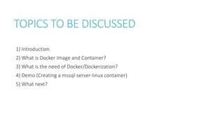 TOPICS TO BE DISCUSSED
1) Introduction.
2) What is Docker Image and Container?
3) What is the need of Docker/Dockerization?
4) Demo (Creating a mssql-server-linux container)
5) What next?
