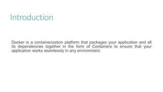 Introduction
Docker is a containerization platform that packages your application and all
its dependencies together in the form of Containers to ensure that your
application works seamlessly in any environment.