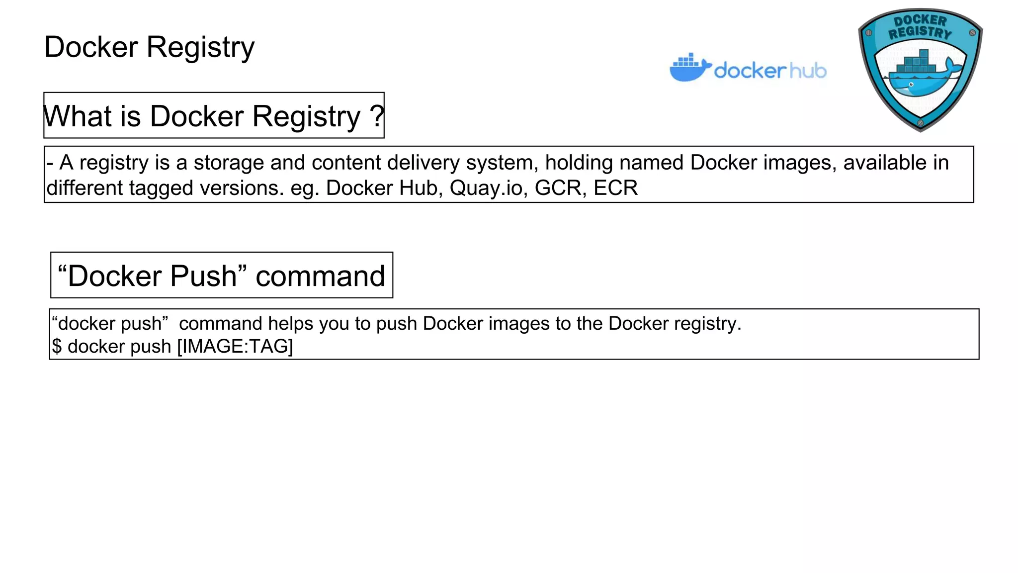 Docker Registry
What is Docker Registry ?
- A registry is a storage and content delivery system, holding named Docker images, available in
different tagged versions. eg. Docker Hub, Quay.io, GCR, ECR
“Docker Push” command
“docker push” command helps you to push Docker images to the Docker registry.
$ docker push [IMAGE:TAG]
 