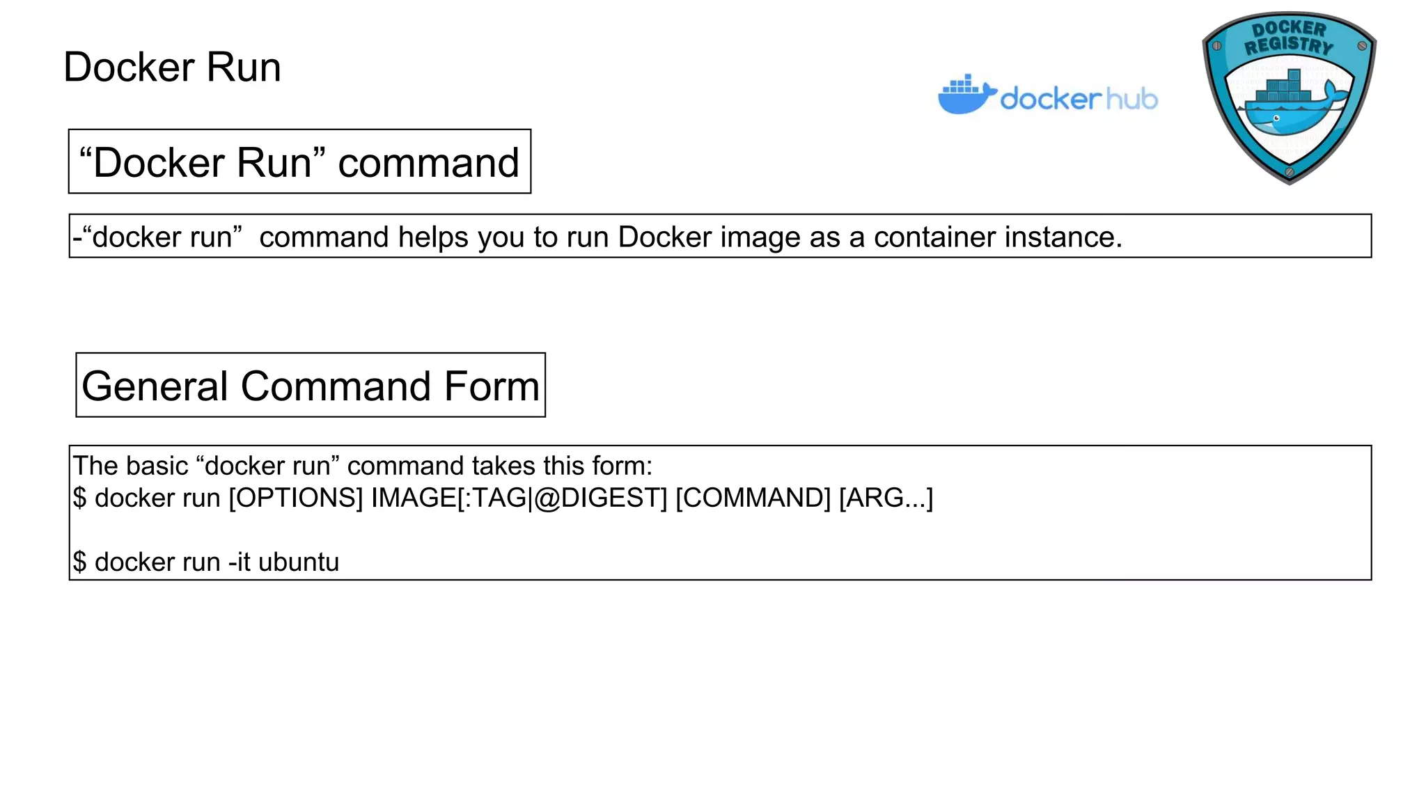 Docker Run
“Docker Run” command
-“docker run” command helps you to run Docker image as a container instance.
General Command Form
The basic “docker run” command takes this form:
$ docker run [OPTIONS] IMAGE[:TAG|@DIGEST] [COMMAND] [ARG...]
$ docker run -it ubuntu
 