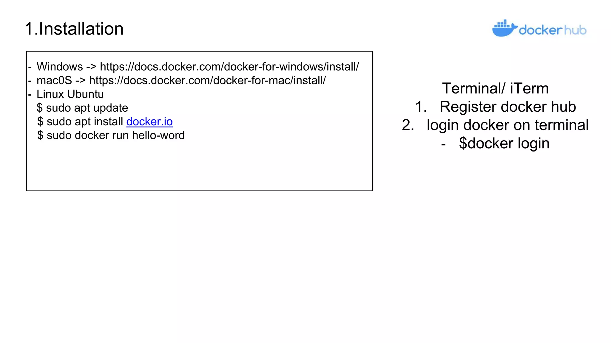 1.Installation
⁃ Windows -> https://docs.docker.com/docker-for-windows/install/
⁃ mac0S -> https://docs.docker.com/docker-for-mac/install/
⁃ Linux Ubuntu
$ sudo apt update
$ sudo apt install docker.io
$ sudo docker run hello-word
Terminal/ iTerm
1. Register docker hub
2. login docker on terminal
- $docker login
 