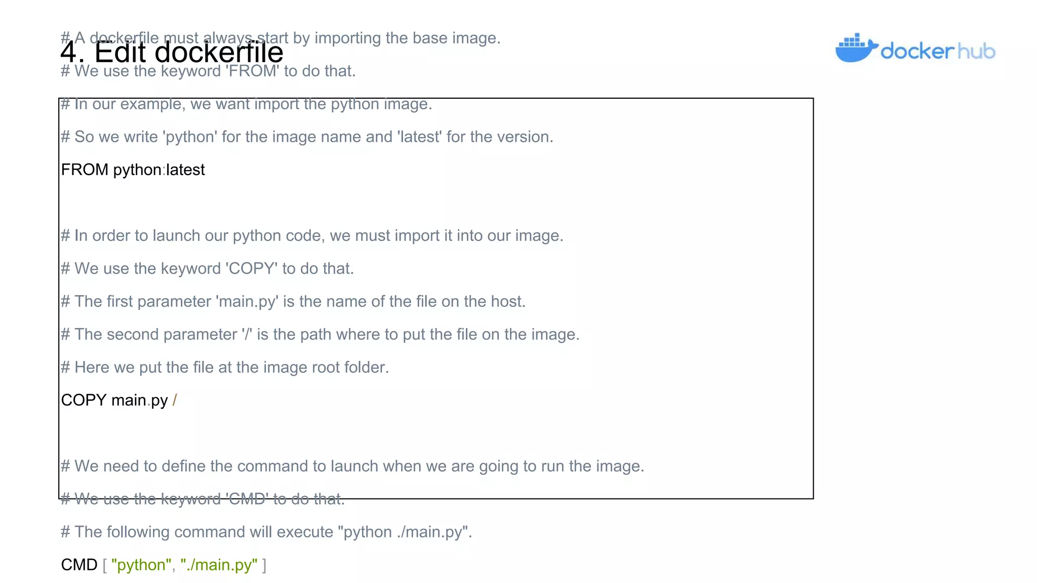 4. Edit dockerfile
# A dockerfile must always start by importing the base image.
# We use the keyword 'FROM' to do that.
# In our example, we want import the python image.
# So we write 'python' for the image name and 'latest' for the version.
FROM python:latest
# In order to launch our python code, we must import it into our image.
# We use the keyword 'COPY' to do that.
# The first parameter 'main.py' is the name of the file on the host.
# The second parameter '/' is the path where to put the file on the image.
# Here we put the file at the image root folder.
COPY main.py /
# We need to define the command to launch when we are going to run the image.
# We use the keyword 'CMD' to do that.
# The following command will execute "python ./main.py".
CMD [ "python", "./main.py" ]
 