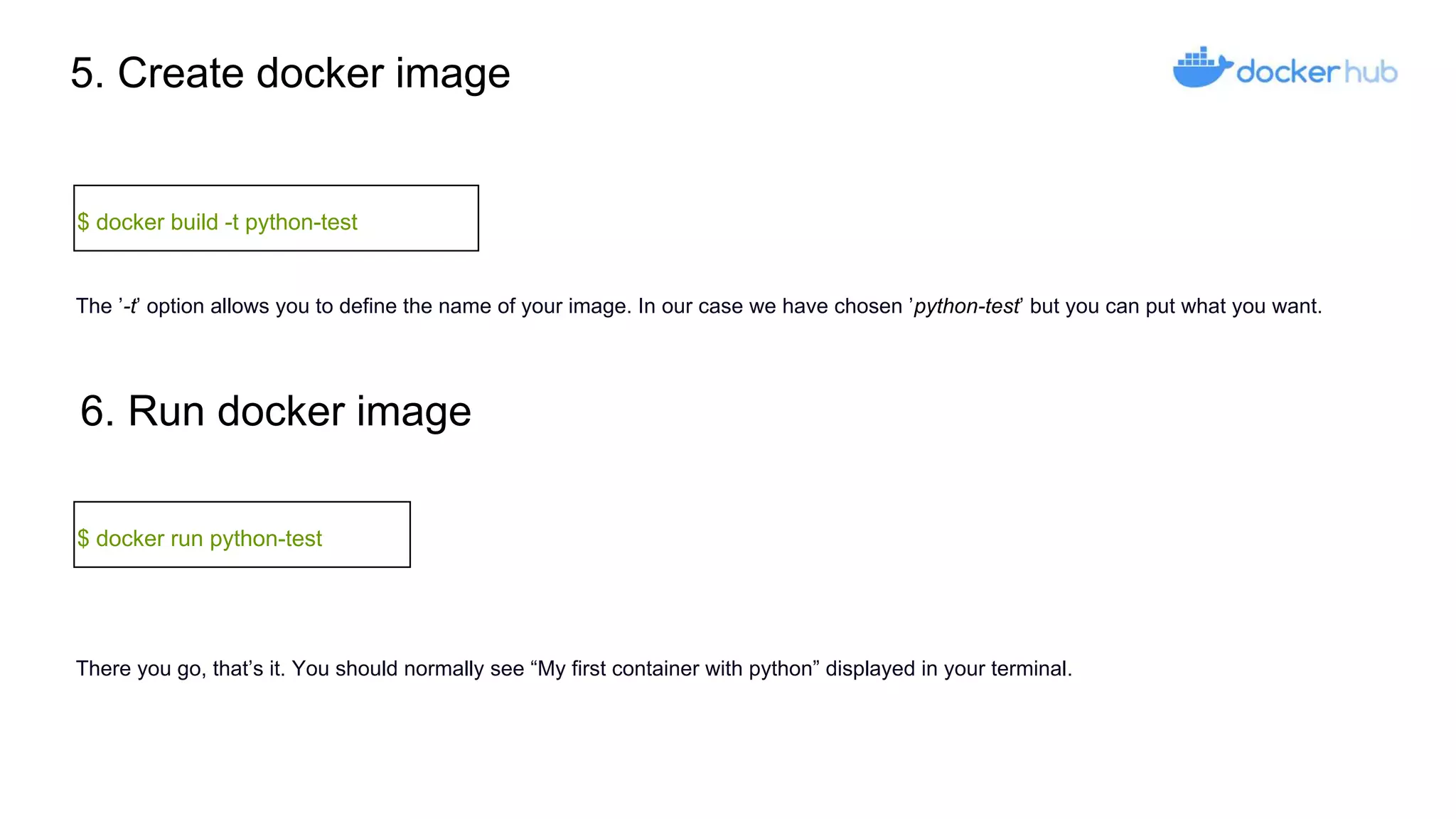 5. Create docker image
$ docker build -t python-test
6. Run docker image
$ docker run python-test
The ’-t’ option allows you to define the name of your image. In our case we have chosen ’python-test’ but you can put what you want.
There you go, that’s it. You should normally see “My first container with python” displayed in your terminal.
 
