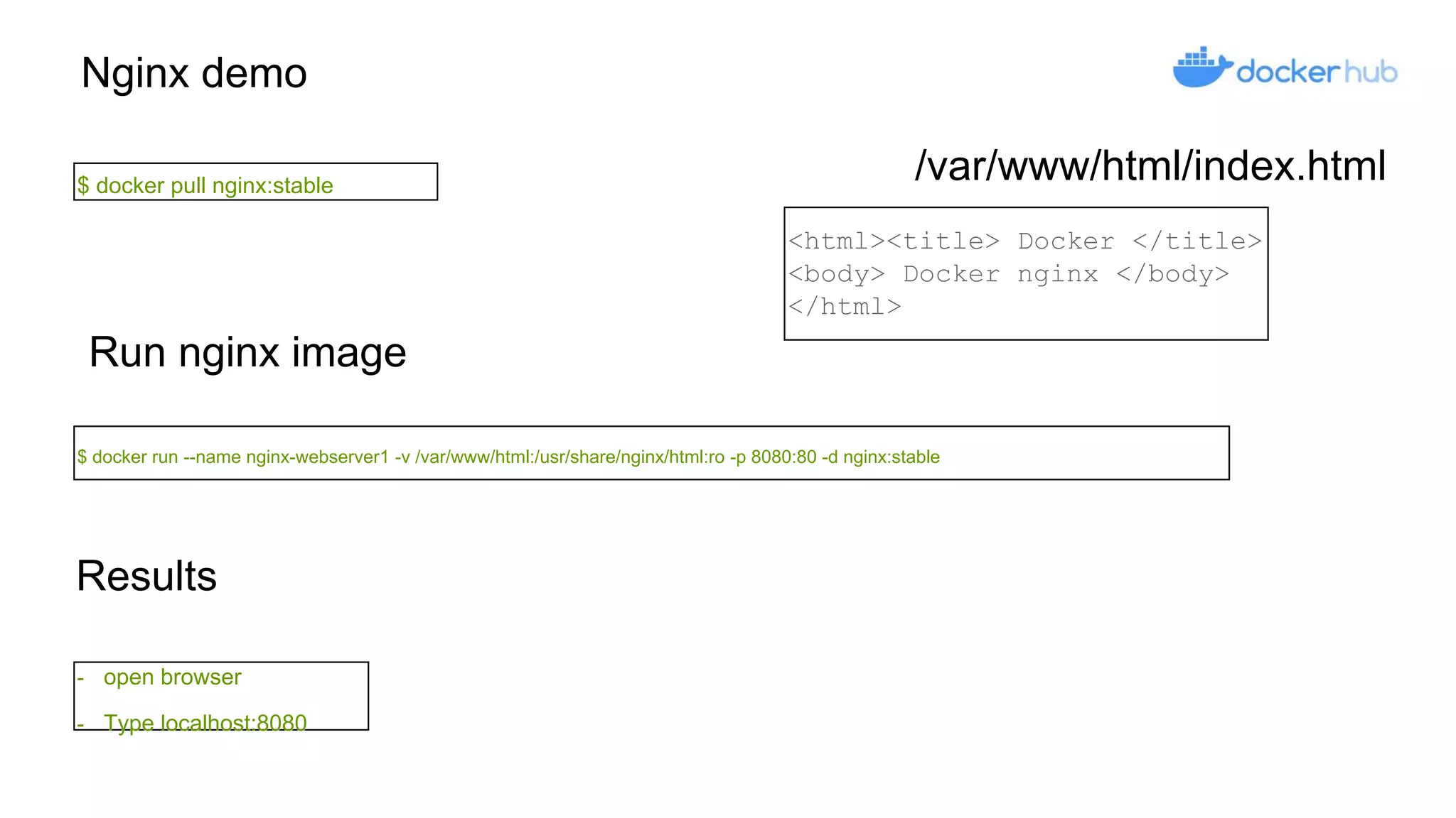 Nginx demo
$ docker pull nginx:stable
Run nginx image
$ docker run --name nginx-webserver1 -v /var/www/html:/usr/share/nginx/html:ro -p 8080:80 -d nginx:stable
Results
- open browser
- Type localhost:8080
<html><title> Docker </title>
<body> Docker nginx </body>
</html>
/var/www/html/index.html
 