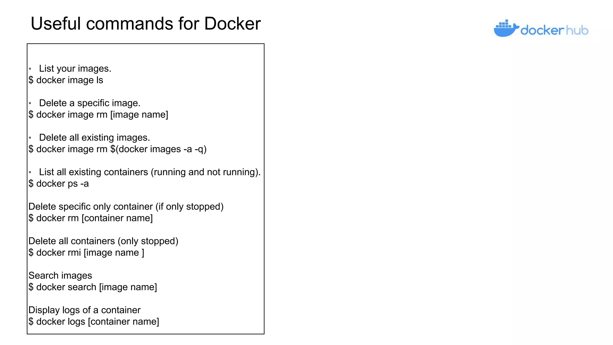 Useful commands for Docker
• List your images.
$ docker image ls
• Delete a specific image.
$ docker image rm [image name]
• Delete all existing images.
$ docker image rm $(docker images -a -q)
• List all existing containers (running and not running).
$ docker ps -a
Delete specific only container (if only stopped)
$ docker rm [container name]
Delete all containers (only stopped)
$ docker rmi [image name ]
Search images
$ docker search [image name]
Display logs of a container
$ docker logs [container name]
 