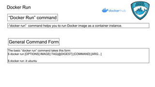 Docker Run
“Docker Run” command
-“docker run” command helps you to run Docker image as a container instance.
General Command Form
The basic “docker run” command takes this form:
$ docker run [OPTIONS] IMAGE[:TAG|@DIGEST] [COMMAND] [ARG...]
$ docker run -it ubuntu
 