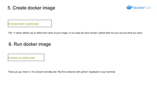 5. Create docker image
$ docker build -t python-test
6. Run docker image
$ docker run python-test
The ’-t’ option allows you to define the name of your image. In our case we have chosen ’python-test’ but you can put what you want.
There you go, that’s it. You should normally see “My first container with python” displayed in your terminal.
 