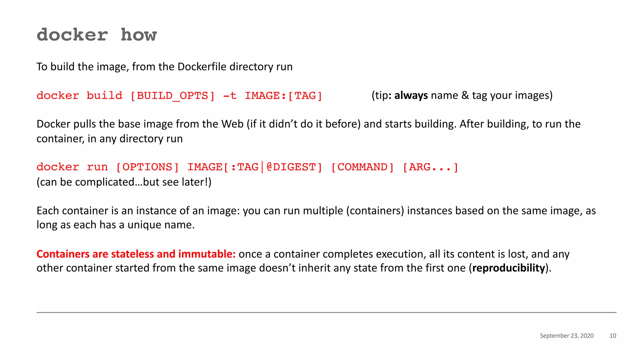September 23, 2020 10
docker how
To build the image, from the Dockerfile directory run
docker build [BUILD_OPTS] -t IMAGE:[TAG] (tip: always name & tag your images)
Docker pulls the base image from the Web (if it didn’t do it before) and starts building. After building, to run the
container, in any directory run
docker run [OPTIONS] IMAGE[:TAG|@DIGEST] [COMMAND] [ARG...]
(can be complicated…but see later!)
Each container is an instance of an image: you can run multiple (containers) instances based on the same image, as
long as each has a unique name.
Containers are stateless and immutable: once a container completes execution, all its content is lost, and any
other container started from the same image doesn’t inherit any state from the first one (reproducibility).
 