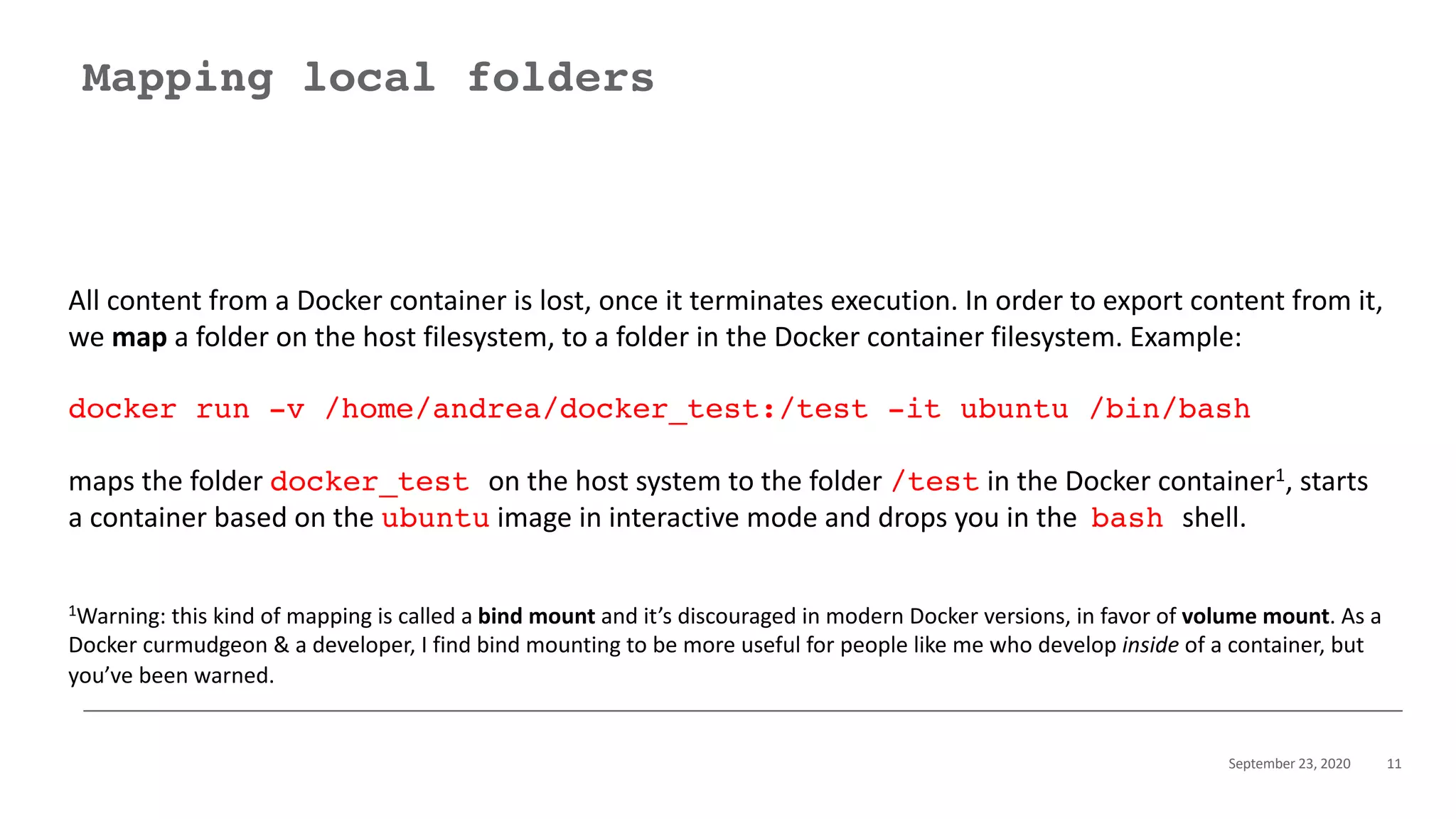 September 23, 2020 11
Mapping local folders
All content from a Docker container is lost, once it terminates execution. In order to export content from it,
we map a folder on the host filesystem, to a folder in the Docker container filesystem. Example:
docker run -v /home/andrea/docker_test:/test -it ubuntu /bin/bash
maps the folder docker_test on the host system to the folder /test in the Docker container1, starts
a container based on the ubuntu image in interactive mode and drops you in the bash shell.
1Warning: this kind of mapping is called a bind mount and it’s discouraged in modern Docker versions, in favor of volume mount. As a
Docker curmudgeon & a developer, I find bind mounting to be more useful for people like me who develop inside of a container, but
you’ve been warned.
 