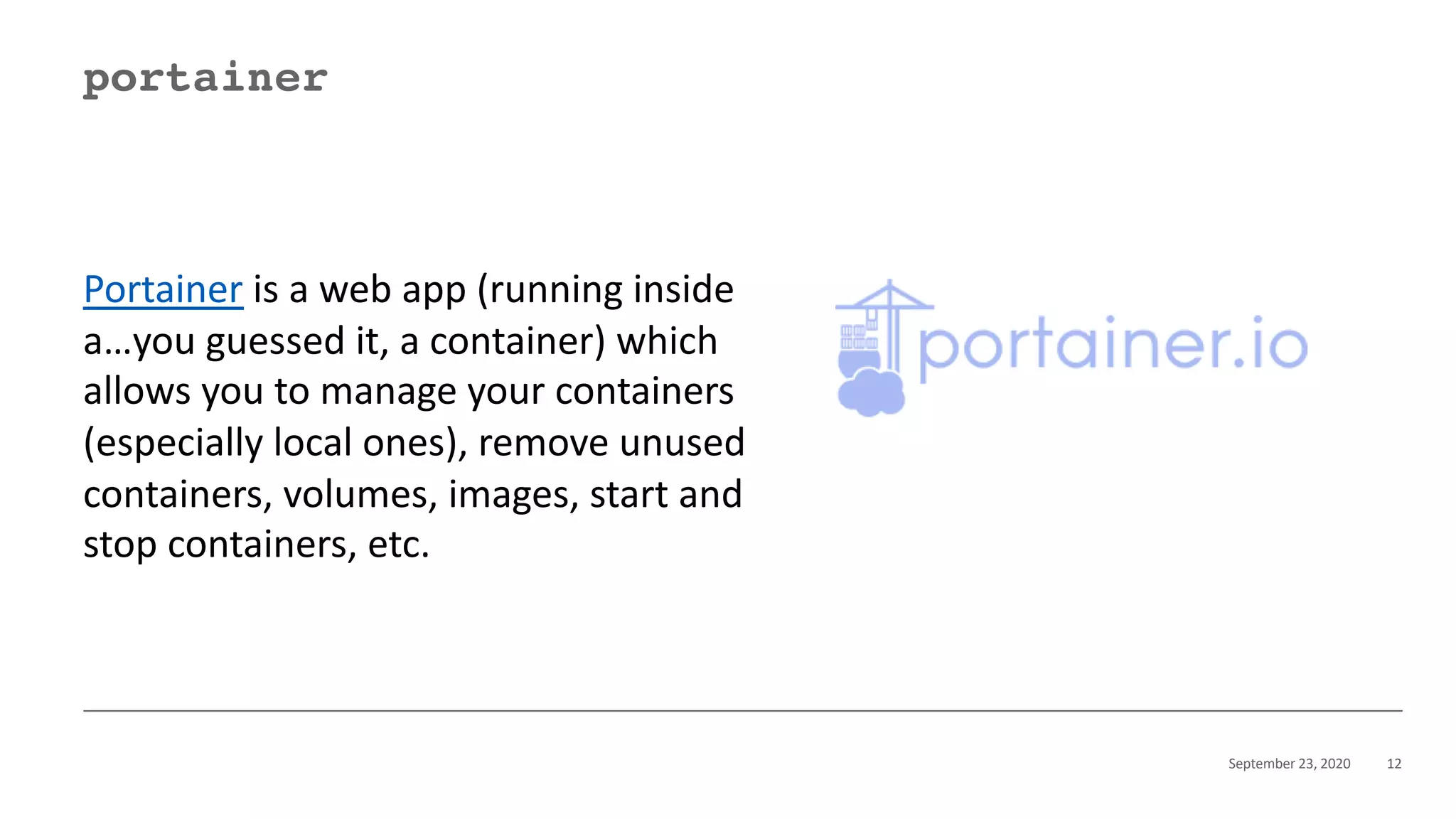 September 23, 2020 12
portainer
Portainer is a web app (running inside
a…you guessed it, a container) which
allows you to manage your containers
(especially local ones), remove unused
containers, volumes, images, start and
stop containers, etc.
 
