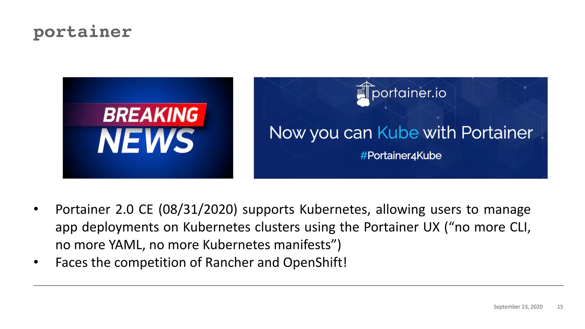 September 23, 2020 15
portainer
• Portainer 2.0 CE (08/31/2020) supports Kubernetes, allowing users to manage
app deployments on Kubernetes clusters using the Portainer UX (“no more CLI,
no more YAML, no more Kubernetes manifests”)
• Faces the competition of Rancher and OpenShift!
 