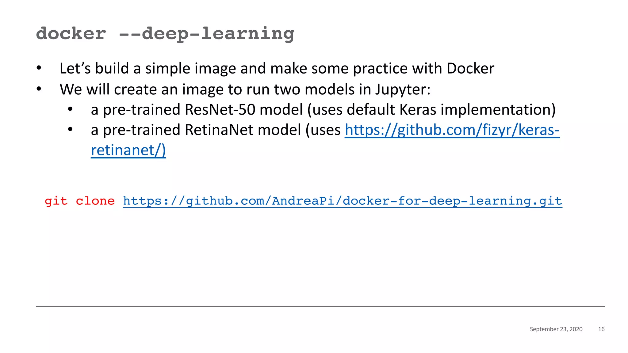 September 23, 2020 16
docker --deep-learning
• Let’s build a simple image and make some practice with Docker
• We will create an image to run two models in Jupyter:
• a pre-trained ResNet-50 model (uses default Keras implementation)
• a pre-trained RetinaNet model (uses https://github.com/fizyr/keras-
retinanet/)
git clone https://github.com/AndreaPi/docker-for-deep-learning.git
 