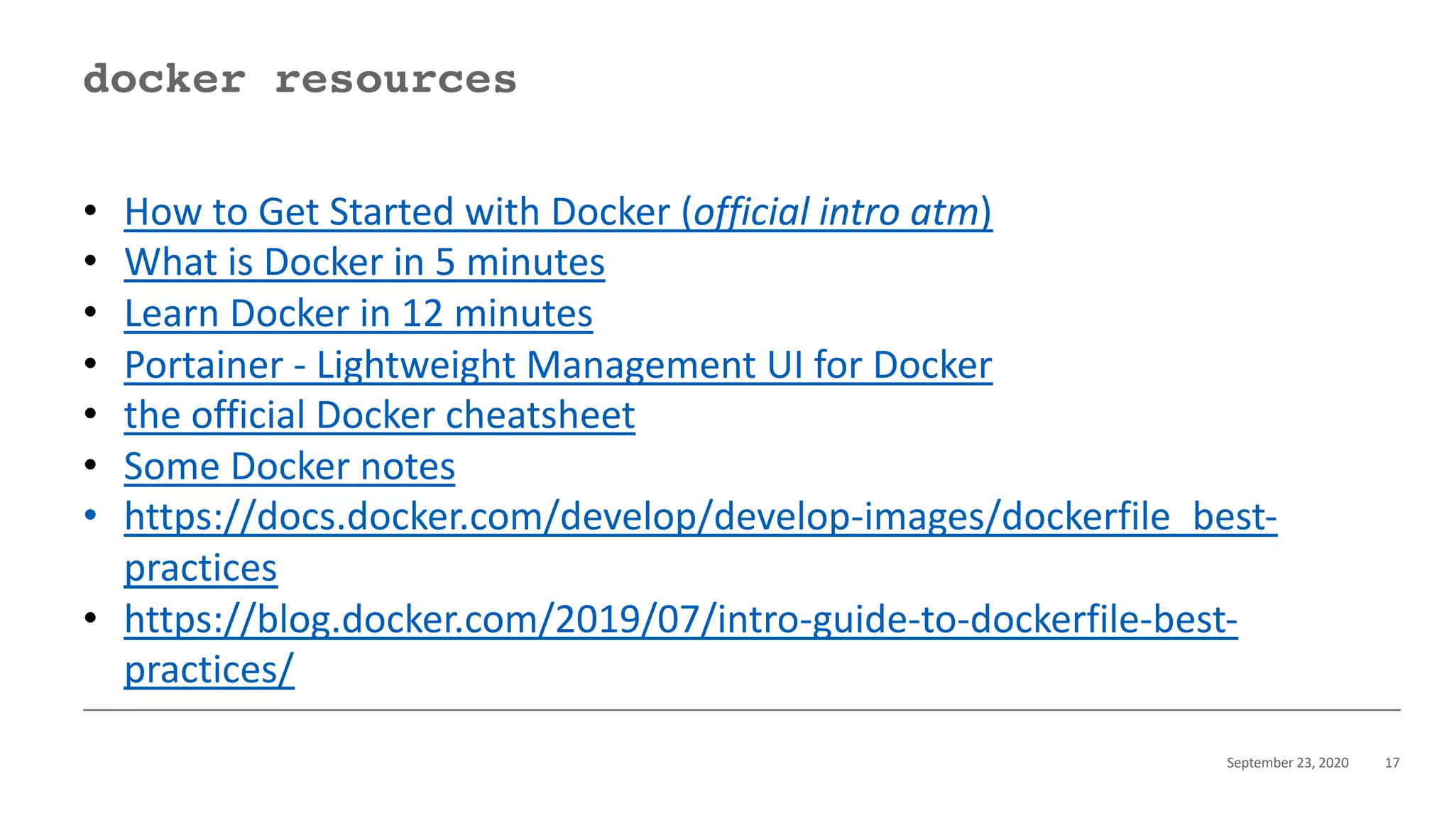 September 23, 2020 17
docker resources
• How to Get Started with Docker (official intro atm)
• What is Docker in 5 minutes
• Learn Docker in 12 minutes
• Portainer - Lightweight Management UI for Docker
• the official Docker cheatsheet
• Some Docker notes
• https://docs.docker.com/develop/develop-images/dockerfile_best-
practices
• https://blog.docker.com/2019/07/intro-guide-to-dockerfile-best-
practices/
 