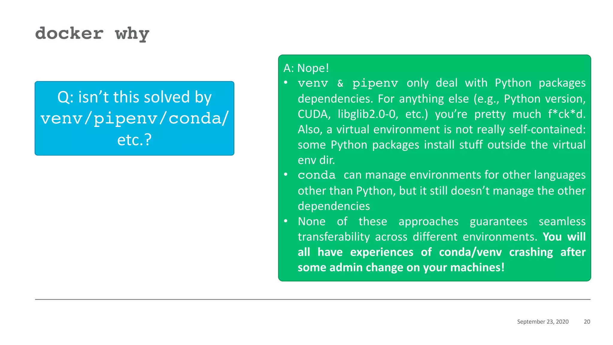 September 23, 2020 20
docker why
Q: isn’t this solved by
venv/pipenv/conda/
etc.?
A: Nope!
• venv & pipenv only deal with Python packages
dependencies. For anything else (e.g., Python version,
CUDA, libglib2.0-0, etc.) you’re pretty much f*ck*d.
Also, a virtual environment is not really self-contained:
some Python packages install stuff outside the virtual
env dir.
• conda can manage environments for other languages
other than Python, but it still doesn’t manage the other
dependencies
• None of these approaches guarantees seamless
transferability across different environments. You will
all have experiences of conda/venv crashing after
some admin change on your machines!
 