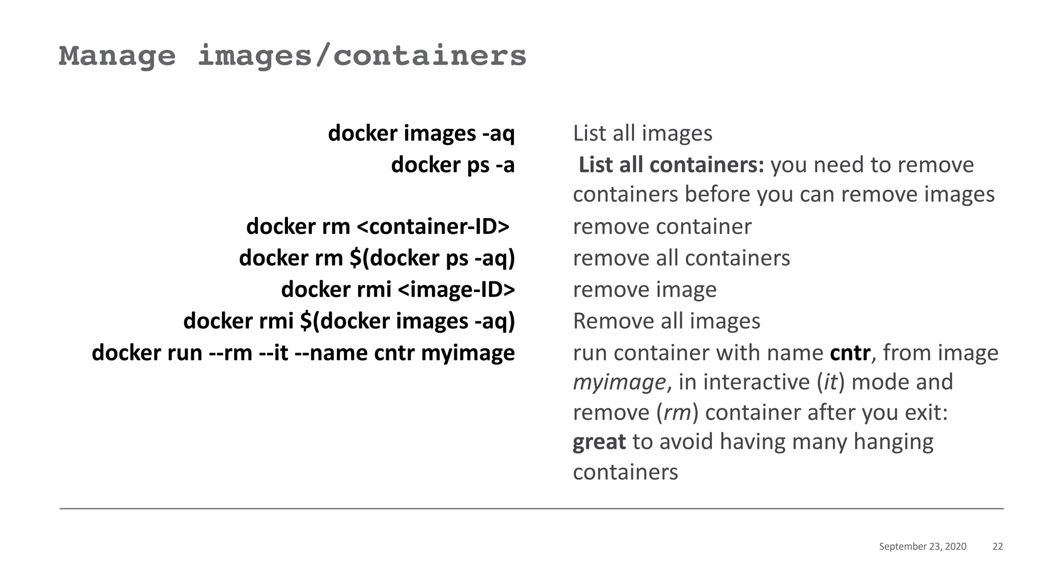 September 23, 2020 22
Manage images/containers
docker images -aq List all images
docker ps -a List all containers: you need to remove
containers before you can remove images
docker rm <container-ID> remove container
docker rm $(docker ps -aq) remove all containers
docker rmi <image-ID> remove image
docker rmi $(docker images -aq) Remove all images
docker run --rm --it --name cntr myimage run container with name cntr, from image
myimage, in interactive (it) mode and
remove (rm) container after you exit:
great to avoid having many hanging
containers
 