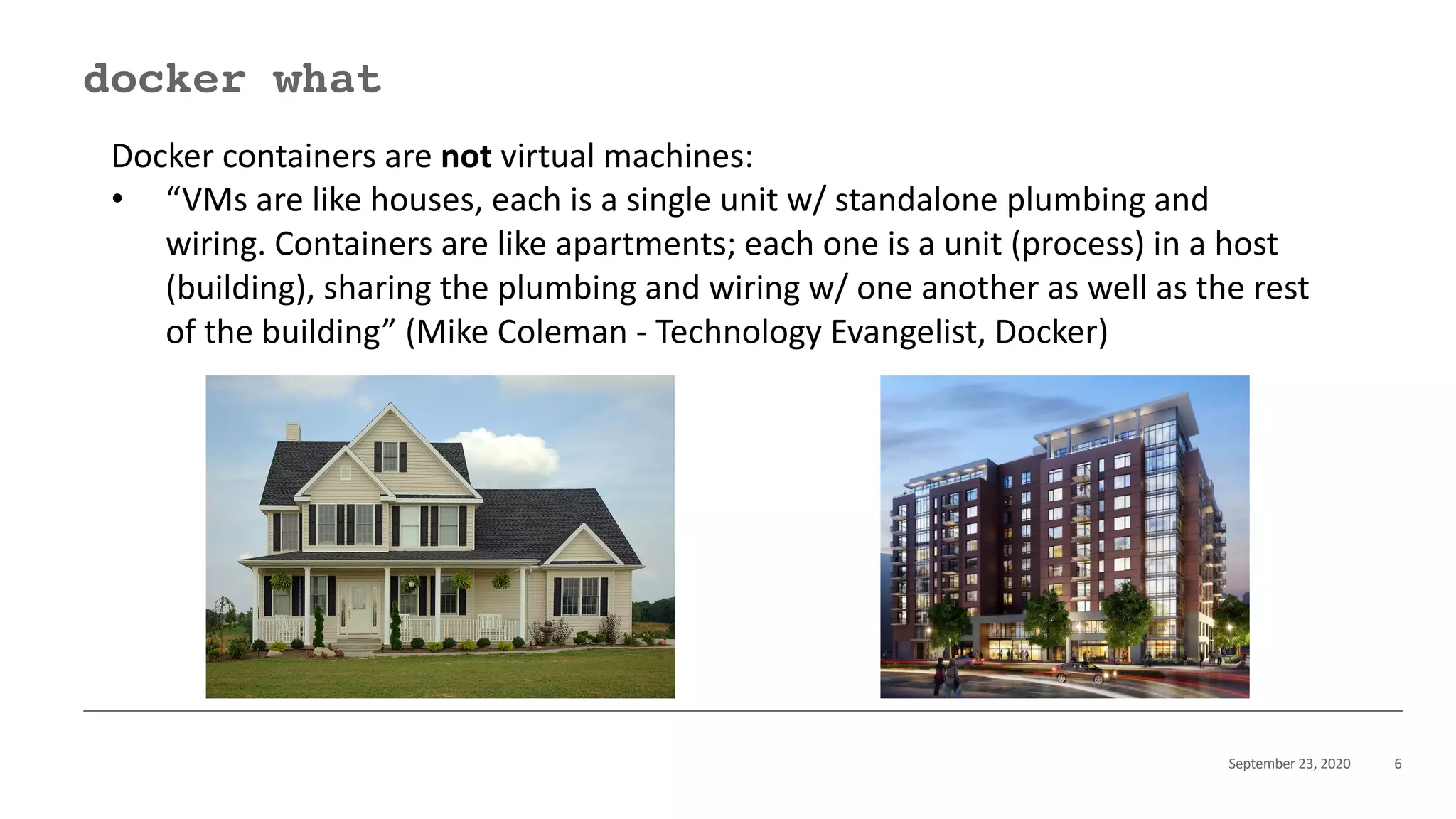 September 23, 2020 6
docker what
Docker containers are not virtual machines:
• “VMs are like houses, each is a single unit w/ standalone plumbing and
wiring. Containers are like apartments; each one is a unit (process) in a host
(building), sharing the plumbing and wiring w/ one another as well as the rest
of the building” (Mike Coleman - Technology Evangelist, Docker)
 