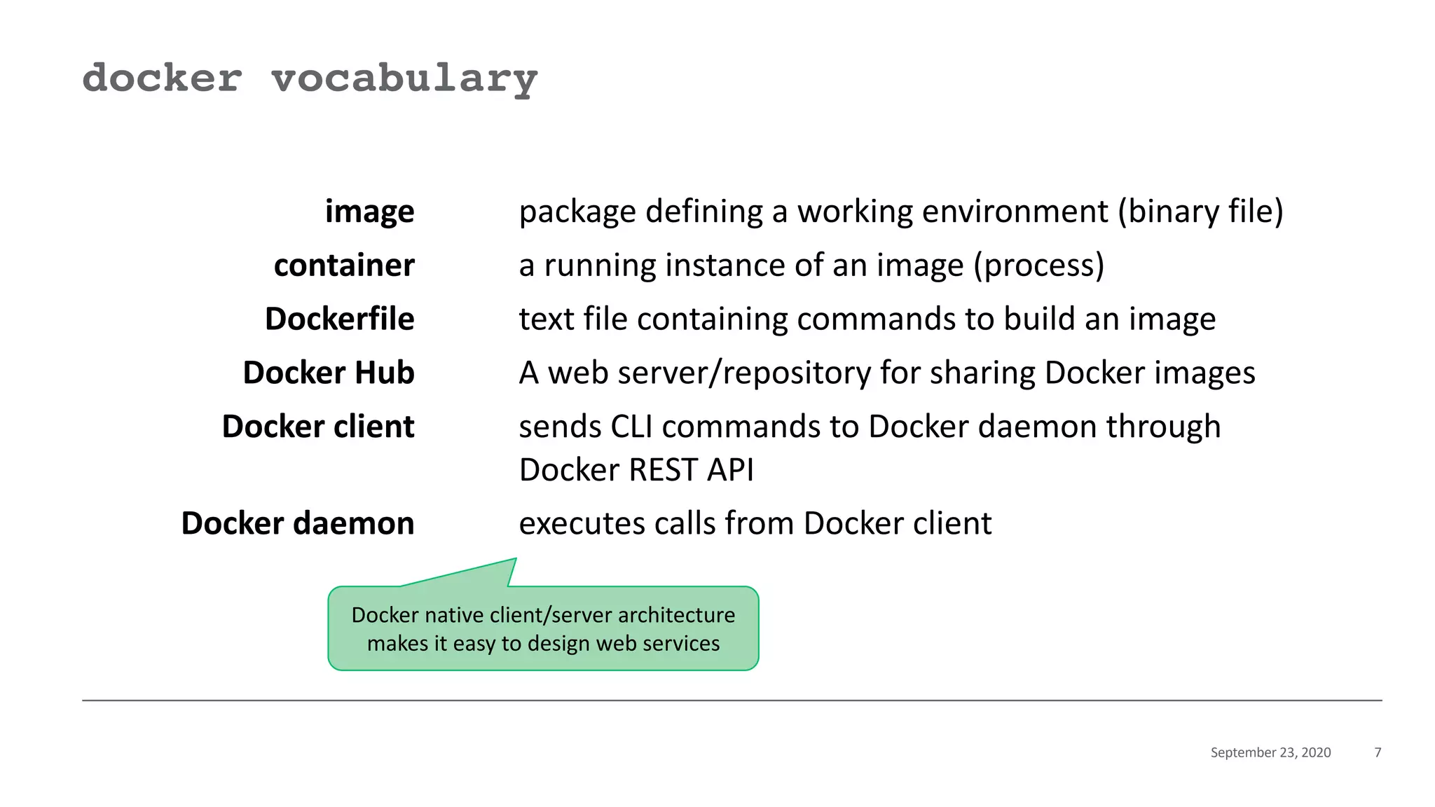 September 23, 2020 7
docker vocabulary
image package defining a working environment (binary file)
container a running instance of an image (process)
Dockerfile text file containing commands to build an image
Docker Hub A web server/repository for sharing Docker images
Docker client sends CLI commands to Docker daemon through
Docker REST API
Docker daemon executes calls from Docker client
Docker native client/server architecture
makes it easy to design web services
 
