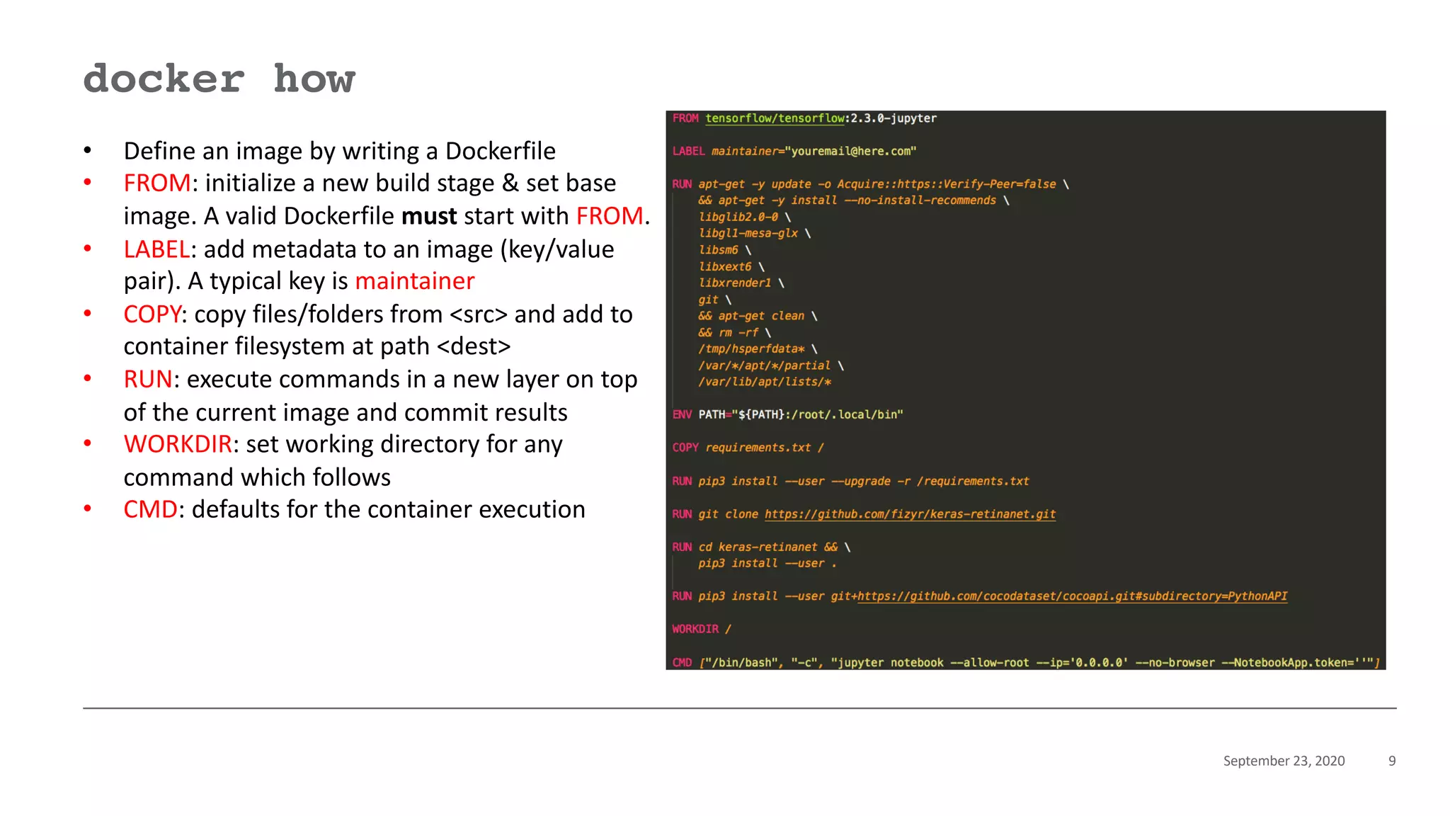 September 23, 2020 9
docker how
• Define an image by writing a Dockerfile
• FROM: initialize a new build stage & set base
image. A valid Dockerfile must start with FROM.
• LABEL: add metadata to an image (key/value
pair). A typical key is maintainer
• COPY: copy files/folders from <src> and add to
container filesystem at path <dest>
• RUN: execute commands in a new layer on top
of the current image and commit results
• WORKDIR: set working directory for any
command which follows
• CMD: defaults for the container execution
 