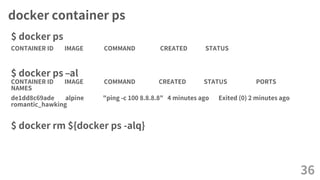 docker container ps
$ docker ps
CONTAINER ID IMAGE COMMAND CREATED STATUS
$ docker ps –al
CONTAINER ID IMAGE COMMAND CREATED STATUS PORTS
NAMES
de1dd8c69ade alpine "ping -c 100 8.8.8.8" 4 minutes ago Exited (0) 2 minutes ago
romantic_hawking
$ docker rm ${docker ps -alq}
36
 