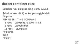 docker container exec
$docker run -d alpine ping -c 100 8.8.8.8
$docker exec -it $(docker ps -alq) /bin/sh
/ # ps ax
PID USER TIME COMMAND
1 root 0:00 ping -c 100 8.8.8.8
6 root 0:00 /bin/sh
11 root 0:00 ps ax
/ # pstree
ping
/ # exit
37
 