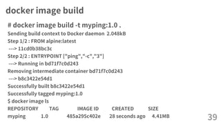 docker image build
# docker image build -t myping:1.0 .
Sending build context to Docker daemon 2.048kB
Step 1/2 : FROM alpine:latest
---> 11cd0b38bc3c
Step 2/2 : ENTRYPOINT ["ping","-c","3"]
---> Running in bd71f7c0d243
Removing intermediate container bd71f7c0d243
---> b8c3422e54d1
Successfully built b8c3422e54d1
Successfully tagged myping:1.0
$ docker image ls
REPOSITORY TAG IMAGE ID CREATED SIZE
myping 1.0 485a295c402e 28 seconds ago 4.41MB 39
 
