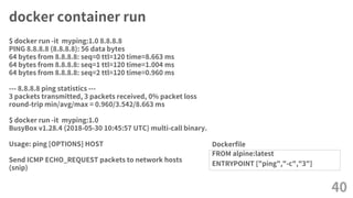 docker container run
FROM alpine:latest
ENTRYPOINT ["ping","-c","3"]
40
$ docker run -it myping:1.0 8.8.8.8
PING 8.8.8.8 (8.8.8.8): 56 data bytes
64 bytes from 8.8.8.8: seq=0 ttl=120 time=8.663 ms
64 bytes from 8.8.8.8: seq=1 ttl=120 time=1.004 ms
64 bytes from 8.8.8.8: seq=2 ttl=120 time=0.960 ms
--- 8.8.8.8 ping statistics ---
3 packets transmitted, 3 packets received, 0% packet loss
round-trip min/avg/max = 0.960/3.542/8.663 ms
$ docker run -it myping:1.0
BusyBox v1.28.4 (2018-05-30 10:45:57 UTC) multi-call binary.
Usage: ping [OPTIONS] HOST
Send ICMP ECHO_REQUEST packets to network hosts
(snip)
Dockerfile
 