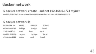docker network
$ docker network create --subnet 192.168.0.1/24 mynet
44dd2cdd6120c5265ecacfece5bd66077de1e6ab67f453601b8058eb0f65757f
$ docker network ls
NETWORK ID NAME DRIVER SCOPE
df54d986479d bridge bridge local
11dc9b54f1cc host host local
44dd2cdd6120 mynet bridge local
a786e4ae4841 none null local
43
 