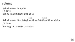 volume
$ docker run -it alpine
/ # date
Sat Aug 25 02:36:47 UTC 2018
$ docker run -it -v /etc/localtime:/etc/localtime alpine
/ # date
Sat Aug 25 11:37:38 JST 2018
46
ホスト側 コンテナ側
 